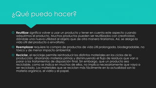 ¿Qué puedo hacer?
 Reutilizar significa volver a usar un producto y tener en cuenta este aspecto cuando
adquirimos el producto. Muchos productos pueden ser reutilizados con creatividad,
dándole una nueva utilidad al objeto que de otra manera tiraríamos. Así, se alarga la
vida útil del producto o envoltorio.
 Reemplazar requiere la compra de productos de vida útil prolongada, biodegradable, no
tóxico y de menor impacto ambiental.
 Reciclar, el reciclaje permite reintroducir los distintos materiales en los ciclos de la
producción, ahorrando materias primas y disminuyendo el flujo de residuos que van a
parar a los tratamientos de disposición final. Sin embargo, que un producto sea
reciclable, como se indica en muchos de ellos, no implica necesariamente que vaya a
ser reciclado. Los materiales que se reciclan más fácilmente en la actualidad son la
materia orgánica, el vidrio y el papel.
 