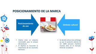 POSICIONAMIENTO DE LA MARCA
• Se decidió utilizar esta estrategia
ya que el producto además de
ser 100% peruano mantiene
muchos años en el mercado.
Parte de la tradición
Posicionamiento
de uso
Símbolo cultural
• Implica crear un conjunto
memorable para la compra
del producto.
• El objetivo es transmitir la
importancia de las reuniones
familiares.
 
