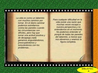 La vida es como un laberinto
  con muchos caminos por         Para cualquier dificultad en la
  tomar. En el diario caminar      vida existe una razón que
  podemos estrellarnos              muchas veces escapa a
  contra las paredes cuando         nuestra perspectiva y no
  las circunstancias son          entendemos en el momento.
  difíciles, pero hay que           No podemos entender el
  tomar una actitud positiva y    porqué de todas las paredes
  de desapego,nada                 del laberinto, a menos que
  ganamos angustiándonos,          nos elevemos y veamos la
  preocupándonos y                       figura completa.
  torturándonos con los
  problemas......




                                                               BIBLIOTEC
                                                                    A
 