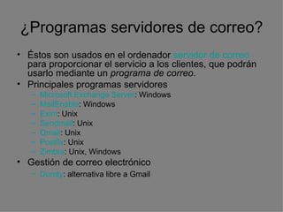 ¿Programas servidores de correo? Éstos son usados en el ordenador  servidor de correo  para proporcionar el servicio a los clientes, que podrán usarlo mediante un  programa de correo . Principales programas servidores  Microsoft Exchange Server : Windows  MailEnable : Windows  Exim : Unix  Sendmail : Unix  Qmail : Unix  Postfix : Unix  Zimbra : Unix, Windows  Gestión de correo electrónico  Duroty : alternativa libre a Gmail   