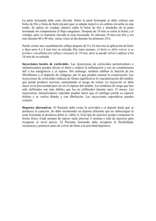 La parte lesionada debe estar elevada. Sobre la parte lesionada se debe colocar una
bolsa de frío o llena de hielo picado (que se adapta mejor) o en cubitos envuelta en una
toalla. Se aplica un vendaje elástico sobre la bolsa de frío y alrededor de la parte
lesionada sin comprometer el flujo sanguíneo. Después de 10 min se retira la bolsa y el
vendaje, pero se mantiene elevada la zona lesionada. Se alternan 10 min con frío y sin
éste durante 60 a 90 min, varias veces al día durante las primeras 24 h.

Puede existir una vasodilatación refleja después de 9 a 16 min tras la aplicación de hielo
y dura unos 4 a 8 min tras su retirada. Por estas razones, el hielo se debe retirar si se
produce vasodilatación refleja o después de 10 min, pero se puede volver a aplicar a los
10 min de su retirada.

Inyecciones locales de corticoides. Las inyecciones de corticoides periarticulares o
intraarticulares pueden aliviar el dolor y reducir la inflamación y son un complemento
útil a los analgésicos y el reposo. Sin embargo, también inhiben la función de los
fibroblastos y el depósito de colágeno, por lo que pueden retrasar la cicatrización. Las
inyecciones de corticoides reducen de forma significativa la vascularización del tendón,
que puede producir necrosis, aumentando el riesgo de rotura. La inyección se debe
hacer en la proximidad pero no en el espesor del tendón. Los tendones de carga que han
sido infiltrados son más débiles que los no infiltrados durante unos 15 meses. Las
inyecciones intraarticulares repetidas pueden hacer que el cartílago pierda su aspecto
hialino y se vuelva blando y con fibrilación. Las inyecciones esporádicas pueden
evitarlo.

Deportes alternativos. El Paciente debe evitar la actividad o el deporte hasta que se
produzca la curación. Se debe recomendar un deporte diferente que no sobrecargue la
zona lesionada ni produzca dolor (v. tabla 1). Este tipo de ejercicio ayuda a mantener la
forma física. Cada semana de reposo suele precisar 2 semana o más de ejercicio para
recuperar el nivel previo. El Paciente lesionado debe recuperar la flexibilidad,
resistencia y potencia antes de volver de lleno a la actividad deportiva.
 