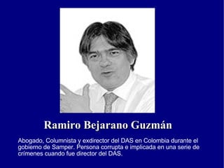 Ramiro Bejarano Guzmán Abogado, Columnista y exdirector del DAS en Colombia durante el gobierno de Samper. Persona corrupta e implicada en una serie de crímenes cuando fue director del DAS. 