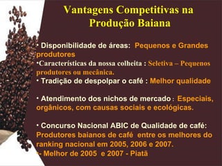 Disponibilidade de áreas:  Pequenos e Grandes produtores   Características da nossa colheita :  Seletiva – Pequenos produtores ou mecânica.   Tradição de despolpar o café :  Melhor qualidade Atendimento dos nichos de mercado  :  Especiais, orgânicos, com causas sociais e ecológicas. Concurso Nacional ABIC de Qualidade de café:  Produtores baianos de café  entre os melhores do ranking nacional em 2005, 2006 e 2007. - Melhor de 2005  e 2007 - Piatã Vantagens Competitivas na  Produção Baiana 