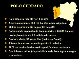 PÓLO CERRADO Pólo cafeeiro recente (  ±  11 anos); Aproximadamente 14,4 mil ha plantados irrigados; 220 ha de área média de plantio de café; Potencial de expansão da área superior a 25.000 ha, com produção média de 1,5 milhões de sacas; Produtividade: 50 sacas / ha (maior do Brasil); Altamente mecanizada – do plantio à colheita; 70 % do produção dentro dos padrões internacionais; Boa infra-estrutura (disponibilidade de área, água, energia e estradas). 