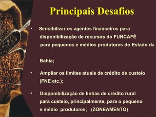 Sensibilizar os agentes financeiros para disponibilização de recursos do FUNCAFÉ  para pequenos e médios produtores do Estado da  Bahia; Ampliar os limites atuais de crédito de custeio  (FNE etc.); Disponibilização de linhas de crédito rural para custeio, principalmente, para o pequeno  e médio  produtores;  (ZONEAMENTO) Dinamizar a geração e a difusão de tecnologia; Principais Desafios 