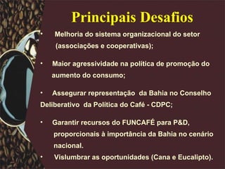 Principais Desafios Melhoria do sistema organizacional do setor  (associações e cooperativas); Maior agressividade na política de promoção do  aumento do consumo; Assegurar representação  da Bahia no Conselho  Deliberativo  da Política do Café - CDPC; Garantir recursos do FUNCAFÉ para P&D,  proporcionais à importância da Bahia no cenário  nacional.  Vislumbrar as oportunidades (Cana e Eucalipto). 