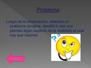 Luego de la observación, detectas un
problema (enigma, desafío o reto que
plantea algún aspecto de la realidad) el cual
hay que resolver.
Volver
 