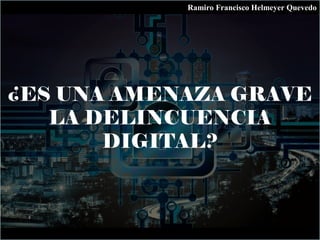 ¿ES UNA AMENAZA GRAVE
LA DELINCUENCIA
DIGITAL?
Ramiro Francisco Helmeyer Quevedo
 