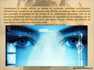 Normalmente lo bancos utilizan un sistema de contraseña tradicional con elementos
alfanuméricos y un periodo de vencimiento cada 180 días, sin embargo esto no es suficiente
para garantizar la seguridad de los clientes de las instituciones financieras. Uno de los
principales problemas radica en que los parámetros de seguridad son tan complejos que las
personas olvidan con facilidad las claves que deben colocar. Además, por políticas de
seguridad no es posible repetir las contraseñas.
Ramiro Helmeyer
 