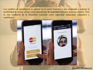 Los cambios de paradigmas se aplican en el sector bancario y han empezado a sopesar la
posibilidad de incluir selfies como mecanismo de seguridad bancario para sus clientes. Esto
es una tendencia de la biometría conocida como seguridad omnicanal, adaptativa y
multifactor.
Ramiro Helmeyer
 