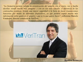 “La biometría permite validar la autenticación del usuario con el rostro, voz o huella
dactilar, siendo mucho más amigable y con un uso más sencillo. A diferencia de las
contraseñas estáticas, brinda una mayor seguridad a la hora de hacer transacciones
bancarias por medio de diferentes dispositivos, ya que permite captar mucha más
información sobre quién es el usuario y que es lo que quiere hacer”, reflexiona Marcelo
Fondacaro, director comercial de VeriTran.
Ramiro Helmeyer
 