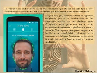No obstante, las instituciones financieras consideran que utilizar un sólo tipo o nivel
biométrico no es aconsejable, por lo que temen que puede tener cierto nivel de rechazo.
Ramiro Helmeyer
“Es por esto, que, tener un sistema de seguridad
multifactor, que es la combinación de una
contraseña estática con una dinámica como
el software token, junto con uno o varios
mecanismos de biometría es fundamental para la
industria. Este esquema debe poder adaptarse en
función de la complejidad y el riesgo de la
transacción, solicitando los factores pertinentes a
la acción que quiera hacer el usuario”, explica
Fondacaro.
 