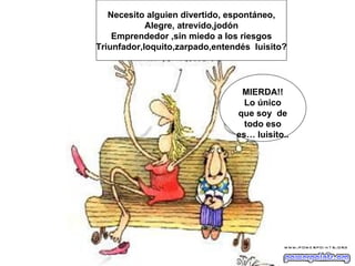 Necesito alguien divertido, espontáneo,
            Alegre, atrevido,jodón
    Emprendedor ,sin miedo a los riesgos
Triunfador,loquito,zarpado,entendés luisito?




                                 MIERDA!!
                                  Lo único
                                que soy de
                                  todo eso
                                es… luisito..
 