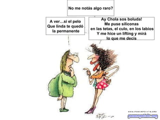 No me notás algo raro?

                           Ay Chola sos boluda!
 A ver…si el pelo
                             Me puse siliconas
Que linda te quedó
                     en las tetas, el culo, en los labios
  la permanente
                        Y me hice un lifting y mirá
                              lo que me decís
 