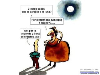 Clotilde sabés
 que te parecés a la luna?


         Por lo hermosa, luminosa
               Y lejana??.....


   No, por lo
redonda y llena
de cráteres jaja!!
 