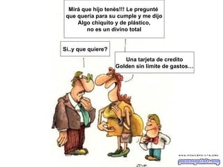 Mirá que hijo tenés!!! Le pregunté
 que quería para su cumple y me dijo
     Algo chiquito y de plástico,
         no es un divino total


Si..y que quiere?
                       Una tarjeta de credito
                    Golden sin límite de gastos…
 