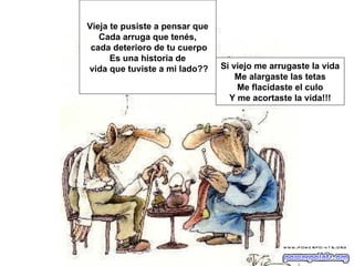 Vieja te pusiste a pensar que
   Cada arruga que tenés,
 cada deterioro de tu cuerpo
      Es una historia de
vida que tuviste a mi lado??    Si viejo me arrugaste la vida
                                    Me alargaste las tetas
                                    Me flacidaste el culo
                                  Y me acortaste la vida!!!
 