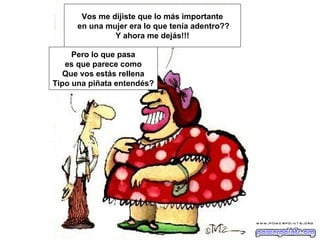 Vos me dijiste que lo más importante
      en una mujer era lo que tenía adentro??
               Y ahora me dejás!!!

     Pero lo que pasa
   es que parece como
   Que vos estás rellena
Tipo una piñata entendés?
 