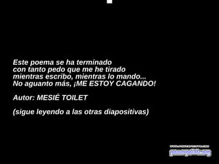  




Este poema se ha terminado 
con tanto pedo que me he tirado 
mientras escribo, mientras lo mando... 
No aguanto más, ¡ME ESTOY CAGANDO!
 
Autor: MESIÉ TOILET                    
(sigue leyendo a las otras diapositivas)
 