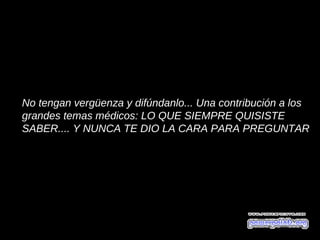 No tengan vergüenza y difúndanlo... Una contribución a los
grandes temas médicos: LO QUE SIEMPRE QUISISTE
SABER.... Y NUNCA TE DIO LA CARA PARA PREGUNTAR
 