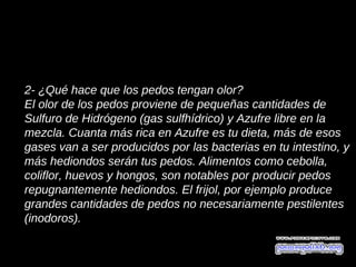 2- ¿Qué hace que los pedos tengan olor?
El olor de los pedos proviene de pequeñas cantidades de
Sulfuro de Hidrógeno (gas sulfhídrico) y Azufre libre en la
mezcla. Cuanta más rica en Azufre es tu dieta, más de esos
gases van a ser producidos por las bacterias en tu intestino, y
más hediondos serán tus pedos. Alimentos como cebolla,
coliflor, huevos y hongos, son notables por producir pedos
repugnantemente hediondos. El frijol, por ejemplo produce
grandes cantidades de pedos no necesariamente pestilentes
(inodoros).
 