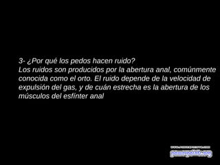 3- ¿Por qué los pedos hacen ruido?
Los ruidos son producidos por la abertura anal, comúnmente
conocida como el orto. El ruido depende de la velocidad de
expulsión del gas, y de cuán estrecha es la abertura de los
músculos del esfínter anal.
 