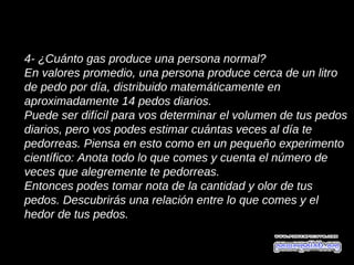 4- ¿Cuánto gas produce una persona normal?
En valores promedio, una persona produce cerca de un litro
de pedo por día, distribuido matemáticamente en
aproximadamente 14 pedos diarios.
Puede ser difícil para vos determinar el volumen de tus pedos
diarios, pero vos podes estimar cuántas veces al día te
pedorreas. Piensa en esto como en un pequeño experimento
científico: Anota todo lo que comes y cuenta el número de
veces que alegremente te pedorreas.
Entonces podes tomar nota de la cantidad y olor de tus
pedos. Descubrirás una relación entre lo que comes y el
hedor de tus pedos.
 