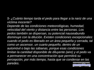 5- ¿Cuánto tiempo tarda el pedo para llegar a la nariz de una
víctima inocente?
Depende de las condiciones meteorológicas, humedad,
velocidad del viento y distancia entre las personas. Los
pedos también se dispersan, su potencial nauseabundo
disminuye con la dilución. Existen condiciones excepcionales:
cuando el pedo es liberado en un área pequeña y cerrada, tal
como un ascensor, un cuarto pequeño, dentro de un
automóvil o bajo las sábanas, porque esas condiciones
limitan la cantidad disponible de diluyente (aire) y el pedo va
a permanecer en una concentración que permitirá su
percepción, por más tiempo, hasta que se condense en las
paredes.
 