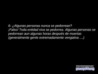 6- ¿Algunas personas nunca se pedorrean?
¡Falso! Toda entidad viva se pedorrea. Algunas personas se
pedorrean aun algunas horas después de muertas
(generalmente gente extremadamente vengativa ....)
 