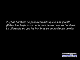 7- ¿Los hombres se pedorrean más que las mujeres?
¡Falso! Las Mujeres se pedorrean tanto como los hombres.
La diferencia es que los hombres se enorgullecen de ello.
 