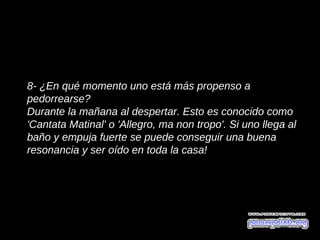 8- ¿En qué momento uno está más propenso a
pedorrearse?
Durante la mañana al despertar. Esto es conocido como
'Cantata Matinal' o 'Allegro, ma non tropo'. Si uno llega al
baño y empuja fuerte se puede conseguir una buena
resonancia y ser oído en toda la casa!
 