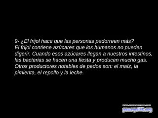 9- ¿El frijol hace que las personas pedorreen más?
El frijol contiene azúcares que los humanos no pueden
digerir. Cuando esos azúcares llegan a nuestros intestinos,
las bacterias se hacen una fiesta y producen mucho gas.
Otros productores notables de pedos son: el maíz, la
pimienta, el repollo y la leche.
 