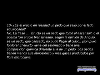 10- ¿Es el eructo en realidad un pedo que salió por el lado
equivocado?
No. La frase .... 'Eructo es un pedo que tomó el ascensor', o el
poema 'Un eructo bien lanzado, según la opinión de Angulo,
es un pedo, que cansado, no pudo llegar al culo'... ¡son puro
folklore! El eructo viene del estómago y tiene una
composición química diferente a la de un pedo. Los pedos
tienen menos aire atmosférico y más gases producidos por
flora microbiana.
 