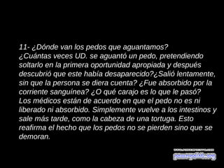 11- ¿Dónde van los pedos que aguantamos?
¿Cuántas veces UD. se aguantó un pedo, pretendiendo
soltarlo en la primera oportunidad apropiada y después
descubrió que este había desaparecido?¿Salió lentamente,
sin que la persona se diera cuenta? ¿Fue absorbido por la
corriente sanguínea? ¿O qué carajo es lo que le pasó?
Los médicos están de acuerdo en que el pedo no es ni
liberado ni absorbido. Simplemente vuelve a los intestinos y
sale más tarde, como la cabeza de una tortuga. Esto
reafirma el hecho que los pedos no se pierden sino que se
demoran.
 