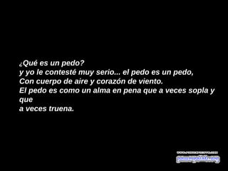 ¿Qué es un pedo?
y yo le contesté muy serio... el pedo es un pedo, 
Con cuerpo de aire y corazón de viento. 
El pedo es como un alma en pena que a veces sopla y 
que 
a veces truena. 
 