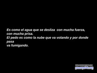 Es como el agua que se desliza  con mucha fuerza,
con mucha prisa. 
El pedo es como la nube que va volando y por donde 
pasa
va fumigando. 
 