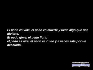 El pedo es vida, el pedo es muerte y tiene algo que nos
divierte.
El pedo gime, el pedo llora; 
el pedo es aire, el pedo es ruido y a veces sale por un
descuido. 
 