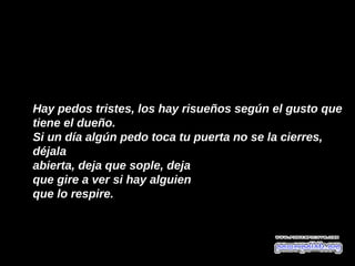 Hay pedos tristes, los hay risueños según el gusto que 
tiene el dueño. 
Si un día algún pedo toca tu puerta no se la cierres, 
déjala
abierta, deja que sople, deja  
que gire a ver si hay alguien 
que lo respire. 
 