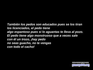 También los pedos son educados pues se los tiran  
los licenciados, el pedo tiene
algo espantoso pues si lo aguantas te lleva al pozo.
El pedo tiene algo monstruoso que a veces sale
con él un trozo, ¡hay pedo
no seas guacho, no te vengas
con todo el cacho!
 