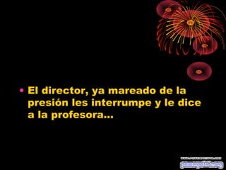 • El director, ya mareado de la
  presión les interrumpe y le dice
  a la profesora...
 