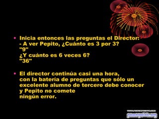 • Inicia entonces las preguntas el Director:
  - A ver Pepito, ¿Cuánto es 3 por 3?
  "9"
  ¿Y cuánto es 6 veces 6?
  "36"

• El director continúa casi una hora,
  con la batería de preguntas que sólo un
  excelente alumno de tercero debe conocer
  y Pepito no comete
  ningún error.
 