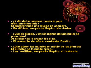 • - ¿Y dónde las mujeres tienen el pelo
  más  encaracolado?
  El director hace una mueca de asombro.
  - En África, responde Pepito sin dudar.

• - ¿Qué es blando, y en las manos de una mujer se
  pone duro?
  Al director se le cruzan los ojos.
  - El esmalte de uñas, contesta Pepito .

• - ¿Qué tienen las mujeres en medio de las piernas?
  El Director no lo puede creer...
  - Las rodillas, responde Pepito al instante .
 