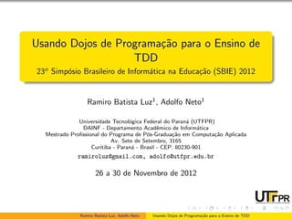 Usando Dojos de Programa¸˜o para o Ensino de
                        ca
                   TDD
23o Simp´sio Brasileiro de Inform´tica na Educa¸˜o (SBIE) 2012
        o                        a             ca


                 Ramiro Batista Luz1 , Adolfo Neto1

              Universidade Tecnol´gica Federal do Paran´ (UTFPR)
                                  o                      a
               DAINF - Departamento Acadˆmico de Inform´tica
                                              e              a
  Mestrado Proﬁssional do Programa de P´s-Gradua¸˜o em Computa¸˜o Aplicada
                                         o         ca           ca
                           Av. Sete de Setembro, 3165
                   Curitiba - Paran´ - Brasil - CEP: 80230-901
                                   a
             ramiroluz@gmail.com, adolfo@utfpr.edu.br

                     26 a 30 de Novembro de 2012




              Ramiro Batista Luz, Adolfo Neto   Usando Dojos de Programa¸˜o para o Ensino de TDD
                                                                        ca
 