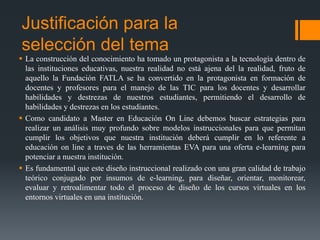 Justificación para la
selección del tema
 La construcción del conocimiento ha tomado un protagonista a la tecnología dentro de
las instituciones educativas, nuestra realidad no está ajena del la realidad, fruto de
aquello la Fundación FATLA se ha convertido en la protagonista en formación de
docentes y profesores para el manejo de las TIC para los docentes y desarrollar
habilidades y destrezas de nuestros estudiantes, permitiendo el desarrollo de
habilidades y destrezas en los estudiantes.
 Como candidato a Master en Educación On Line debemos buscar estrategias para
realizar un análisis muy profundo sobre modelos instruccionales para que permitan
cumplir los objetivos que nuestra institución deberá cumplir en lo referente a
educación on line a traves de las herramientas EVA para una oferta e-learning para
potenciar a nuestra institución.
 Es fundamental que este diseño instruccional realizado con una gran calidad de trabajo
teórico conjugado por insumos de e-learning, para diseñar, orientar, monitorear,
evaluar y retroalimentar todo el proceso de diseño de los cursos virtuales en los
entornos virtuales en una institución.

 