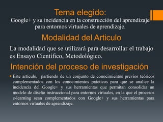 Tema elegido:
Google+ y su incidencia en la construcción del aprendizaje
para entornos virtuales de aprendizaje.

Modalidad del Articulo
La modalidad que se utilizará para desarrollar el trabajo
es Ensayo Científico, Metodológico.

Intención del proceso de investigación
 Este artículo, partiendo de un conjunto de conocimientos previos teóricos
complementados con los conocimientos prácticos para que se analice la
incidencia del Google+ y sus herramientas que permitan consolidar un
modelo de diseño instruccional para entornos virtuales, en la que el procesos
e-learning sean complementados con Google+ y sus herramientas para
entornos virtuales de aprendizaje.

 