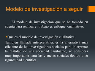 Modelo de investigación a seguir
El modelo de investigación que se ha tomado en
cuenta para realizar el trabajo es enfoque cualitativo.
Qué es el modelo de investigación cualitativa:
También llamada interpretativa, es la alternativa mas
eficiente de los investigadores sociales para interpretar
la realidad de una sociedad cambiante, se considera
muy importante para las ciencias sociales debido a su
rigurosidad científica.

 