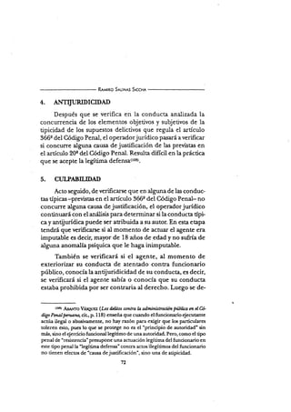 Rrr¡¡tno sru¡¡,¡¡s Slccn¡
4. AFffITLTRIDICIDAD
Después que se verifica en la conducta analizad,a la
concurrencia de los elementos objetivos y subjetivos de la
tipicidad de los supuestos delictivos que regula el artículo
366e del Código Penal, el operadorjurídico pasará a verificar
si concurre alguna calrsa de justificación de las previstas en
el artículo 20e del Código Penal. Resulta difícil en la práctica
que se acepte la legítim¿ dsfsn5¿(tos).
5. CI'LPABILIDAD
Acto seguido, de verificarse que en alguna de las conduc-
tas típicas -previstas en el artículo 366e del Código Penal- no
concurre alguna causa de justificación, eI operadorjurídico
continr¡ará con el análisis para determinar si la conducta típi-
ca y antijurídica puede ser atribuida a su autor. En esta etapa
tendÉ que verificane si al momento de actuar el agente era
imputable es decir, mayor de 18 años de edad y no sufría de
alguna anomalía psíquica que le h"g" inimputable.
También se verificará si el agente, al momento de
exteriorizar su conducta de atentado contra funcionario
público, conocía la antijuridicidad de su conducta, es decir,
se veri-ficará si el agente sabía o conocía que su conducta
estaba prohibida por ser contraria al derecho. Luego se de-
(t0!) A&r¡,lro VÁseugz (Los üütos contra I¿ administración Públüa cn cl6
digo Pnatpcruatn, aL,p.l18) enseña que cuando el funcionario ejecutante
actúa ilegal o abusivamente, no hay razón para exigir que los particulares
toleren esto, pues lo que se protege no es el 'principio de autoridad'sin
más, sino cl ejercicio funcional legítimo de una autoridad. Pero, como el tipo
penal de "resistencia- presupone una acn¡ación legítima del fi.rncionario en
este tipo penal la'legítima defensa" contcr actos ilegítimos del funcionario
no tienen efectos de'causa dejtrstificación", sino una de atipicidad.
72
 