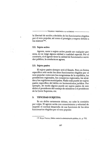 VtouNct¡ y REs¡srENctA A LA AUToRIDAD
la libertad de acción y decisión de los funcionarios elegidos
por el voto popular, así como el prestigio y respeto debido a
IOS mismos(rso).
2.2. Sujeto acüvo
Agente, autor o sujeto activo puede ser cualquier per-
sona, no se exige alguna calidad o cualidad especial. por el
contrario, si el agente tiene la calidad de funcionario o servi-
dor público, la conducta se agraya.
2.3. Sujeto pasivo
El sujeto pasivo siempre será el Estado. pero en forma
específica solo serán los altos funcionarios elegidos por el
voto popular como son los congresistas de la república, los
presidentes regionales, los consejeros regionales, los alcal-
des y los regidores municipales. Nadie más puede ser sujeto
pasivo específico del deüto en hermenéuticajurídica. por
ejemplo, de modo alguno puede ser sujeto pasivo de este
delito el presidente del consejo de ministros o el presidente
de la Corte Suprema, etc.
3. TTPICTDAD SUBIETTVA
Es un delito netarnente doloso, no cabe la comisión
por culpa. El agente actúa con conocimiento y voluntad de
impedir el normal desarrollo de sus funciones de los altos
funcionarios elegidos por el voto popular.
(r50) RoJA-s Vnxces, Delitos csntra I.a aclrninistracün púbüca, cit., p. 752.
n1
 
