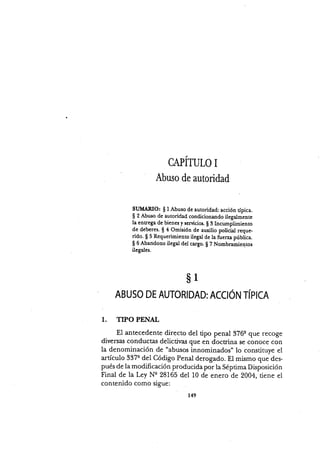CAPITULO I
Abuso de autoridad
SUMARIO: $ I Abuso de autoridad: acción típica.
S 2 Abuso de autoridad condicionando ilegalmente
la entrega de bienes y servicios. $ 3 Incumpümienro
de deberes. $ 4 Omisión de auxilio policial reque-
ldo. $ 5 Requerimiento ilegal de la fuerza pública.
$ 6 Abandono ilegal del cargo. $ 7 Nombramienros
ilegales.
ABUSO DE AUTORIDAD: ACCION TÍPICA
1. TIPO PENAL
El antecedente directo del tipo penal 37Ge que recoge
diversas conductas delictir¡as que en doctrina se conoce con
la denominación de "abusos innominados" lo constituye el
artículo 337q del Código Penal derogado. El mismo que d.es-
pués de la modificación producida por la Séptima Disposición
Final de la Ley Nq 28165 del 10 de enero de 2004, tiene el
contenido como sigue:
s1
149
 