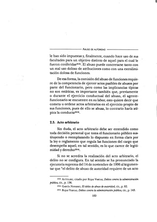 Aeuso oE AUToRtoAD
le han sido impuestas ¡ finalmente, cuando hace uso de sus
facultades para un objetivo distinto de aquel para el cual le
fueron conferidas(2r2). Ei abuso puede concretarse tanto con
un mal uso doloso de au"ibuciones como con una extralimi-
tación dolosa de funciones.
De esa forma, la comisión del abuso de funciones requie-
re de la competencia de ejercer actos pasibles de abusos por
parte del funcionario, pero como las implicancias típicas
no son estáticas, es importante también que, previamente
o durante el ejercicio conductual del abuso, el agente-
funcionario se encuentre en su labor, esto quiere decir que
cometa u ordene actos arbitrarios en el ejercicio propio de
sus funciones, pues de ello se abusa, lo conuario harÍa atí-
pica la gs¡dusta(ztr).
2.3. Acto arbitrario
Sin duda, el acto arbitrario debe ser entendido como
toda decisión personal que toma el funcionario público sus.
tituyendo o reemplazando lo dispuesto en forma clara por
la ley o reglamento que regula las funciones del cargo que
desempeña aquel; en tal sentido, es lo que carece de legiti-
midad y derecho(2t1).
Si no se acredita la realizaciín del acto arbitrario, el
delito no se configura. En tal sentido se ha pronunciado la
ejecutoria suprema del 14 de noviembre de 1996 al árgumen-
tar que "el delito de abuso de autoridad requiere de un acto
(2rr) ATot-tsr,t, citado por Ro.¡,rs VnRc,rs, Deátos contra la administruién
piblüa, cit., p. 136.
(?rr| GARciA NAv¡,Rno, EI tl¿lito d¿ abuso & autmidad, cit., p. 62.
trtt) R.6¡¡5 V,uc.rs, Delitos contra la, administración públüa, cit., p. 143.
153
 